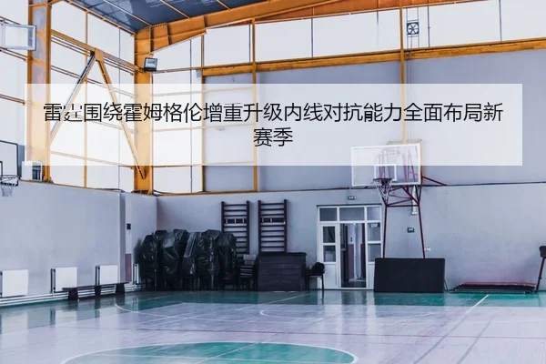 雷霆围绕霍姆格伦增重升级内线对抗能力全面布局新赛季